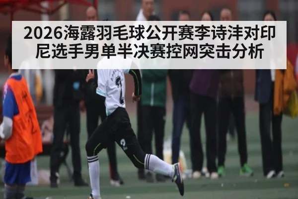 2026海露羽毛球公开赛李诗沣对印尼选手男单半决赛控网突击分析